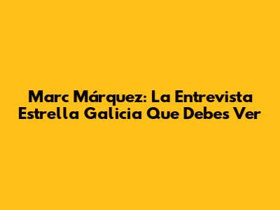 Marc Márquez: La Entrevista Estrella Galicia Que Debes Ver