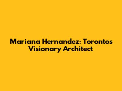 Mariana Hernandez: Toronto's Visionary Architect