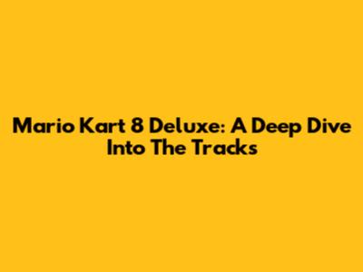 Mario Kart 8 Deluxe: A Deep Dive Into The Tracks