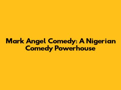 Mark Angel Comedy: A Nigerian Comedy Powerhouse