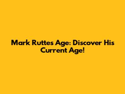 Mark Rutte's Age: Discover His Current Age!