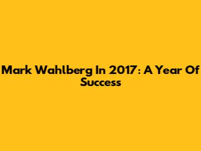 Mark Wahlberg In 2017: A Year Of Success