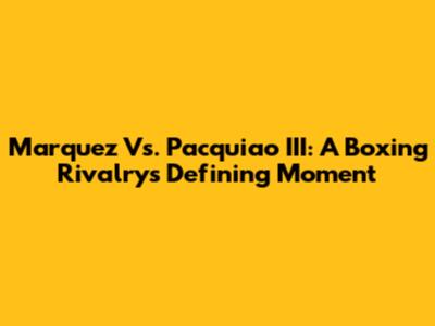 Marquez Vs. Pacquiao III: A Boxing Rivalry's Defining Moment