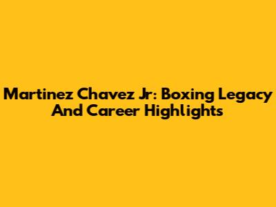Martinez Chavez Jr: Boxing Legacy And Career Highlights