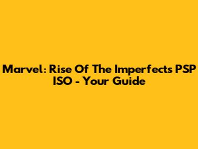 Marvel: Rise Of The Imperfects PSP ISO - Your Guide