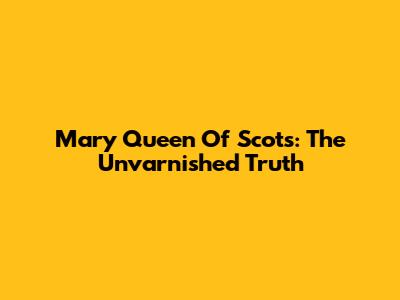 Mary Queen Of Scots: The Unvarnished Truth