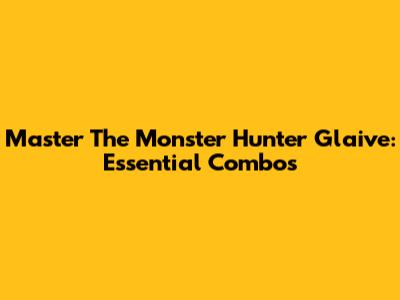 Master The Monster Hunter Glaive: Essential Combos