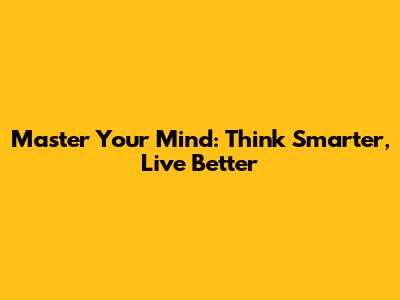 Master Your Mind: Think Smarter, Live Better