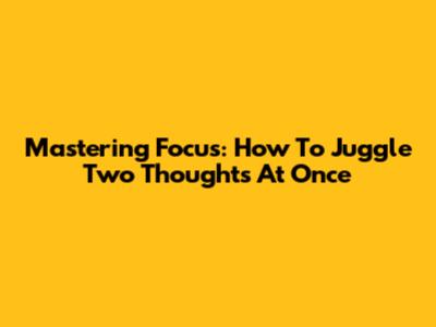 Mastering Focus: How To Juggle Two Thoughts At Once
