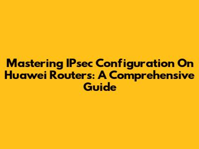 Mastering IPsec Configuration On Huawei Routers: A Comprehensive Guide