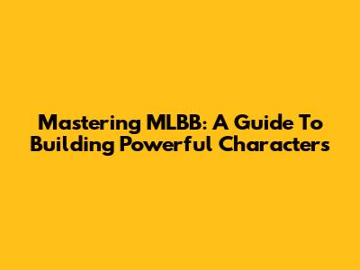 Mastering MLBB: A Guide To Building Powerful Characters