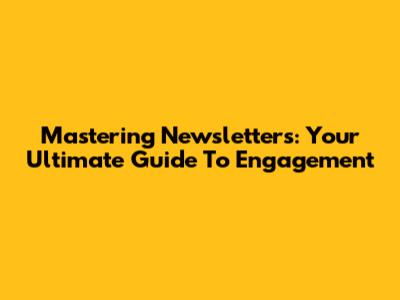 Mastering Newsletters: Your Ultimate Guide To Engagement