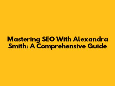 Mastering SEO With Alexandra Smith: A Comprehensive Guide