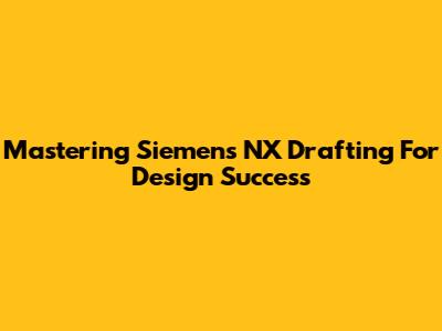 Mastering Siemens NX Drafting For Design Success