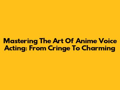 Mastering The Art Of Anime Voice Acting: From Cringe To Charming