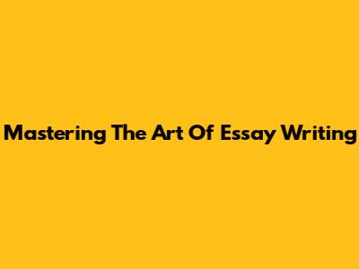 Mastering The Art Of Essay Writing