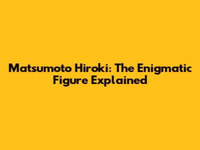 Matsumoto Hiroki: The Enigmatic Figure Explained