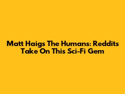 Matt Haig's The Humans: Reddit's Take On This Sci-Fi Gem