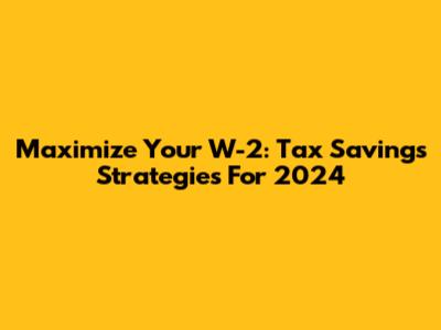 Maximize Your W-2: Tax Savings Strategies For 2024