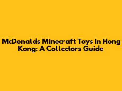 McDonald's Minecraft Toys In Hong Kong: A Collector's Guide