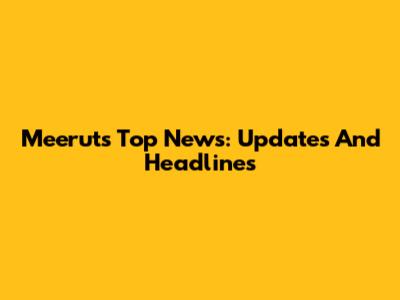 Meerut's Top News: Updates And Headlines