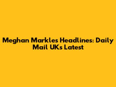 Meghan Markle's Headlines: Daily Mail UK's Latest