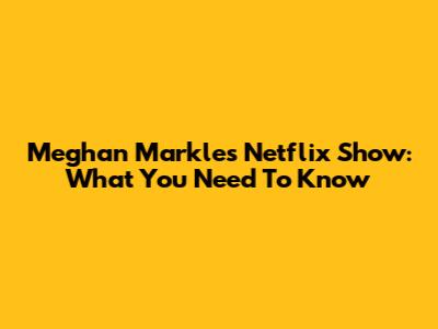 Meghan Markle's Netflix Show: What You Need To Know