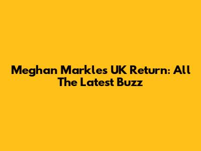Meghan Markle's UK Return: All The Latest Buzz
