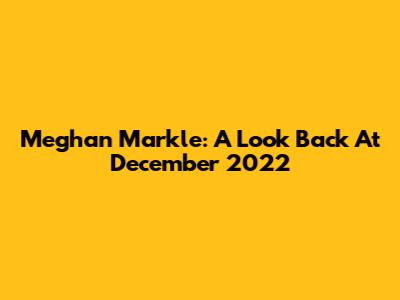 Meghan Markle: A Look Back At December 2022