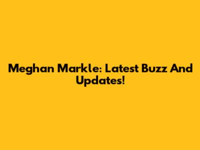 Meghan Markle: Latest Buzz And Updates!
