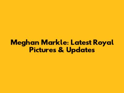 Meghan Markle: Latest Royal Pictures & Updates
