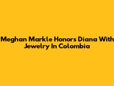 Meghan Markle Honors Diana With Jewelry In Colombia