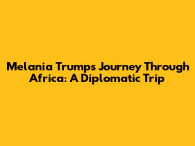 Melania Trump's Journey Through Africa: A Diplomatic Trip