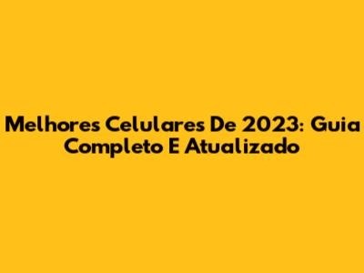 Melhores Celulares De 2023: Guia Completo E Atualizado