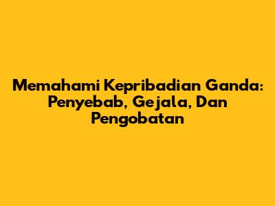 Memahami Kepribadian Ganda: Penyebab, Gejala, Dan Pengobatan