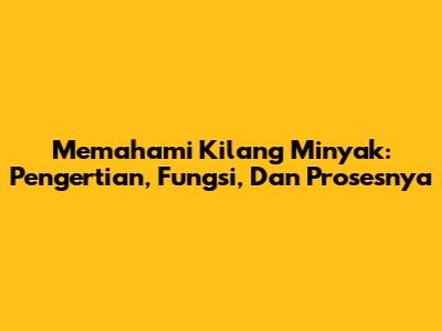Memahami Kilang Minyak: Pengertian, Fungsi, Dan Prosesnya