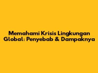 Memahami Krisis Lingkungan Global: Penyebab & Dampaknya
