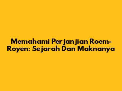 Memahami Perjanjian Roem-Royen: Sejarah Dan Maknanya