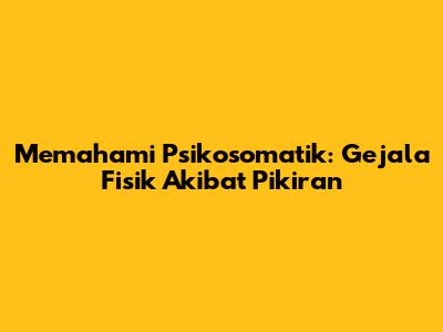Memahami Psikosomatik: Gejala Fisik Akibat Pikiran