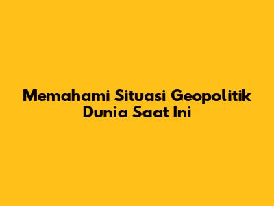 Memahami Situasi Geopolitik Dunia Saat Ini