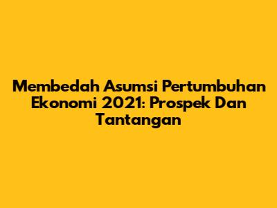 Membedah Asumsi Pertumbuhan Ekonomi 2021: Prospek Dan Tantangan
