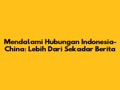 Mendalami Hubungan Indonesia-China: Lebih Dari Sekadar Berita