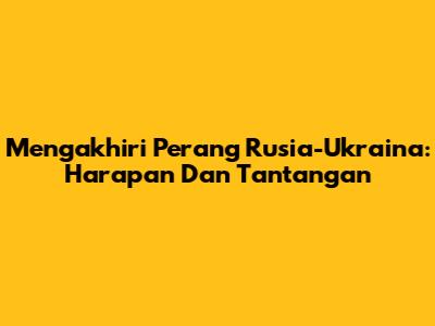 Mengakhiri Perang Rusia-Ukraina: Harapan Dan Tantangan