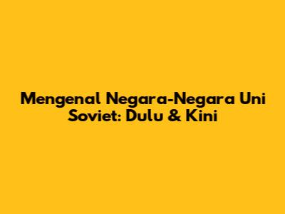 Mengenal Negara-Negara Uni Soviet: Dulu & Kini