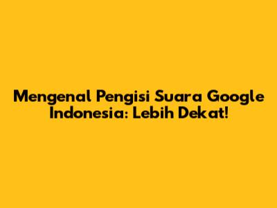 Mengenal Pengisi Suara Google Indonesia: Lebih Dekat!