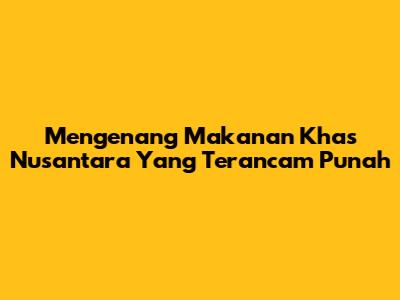 Mengenang Makanan Khas Nusantara Yang Terancam Punah