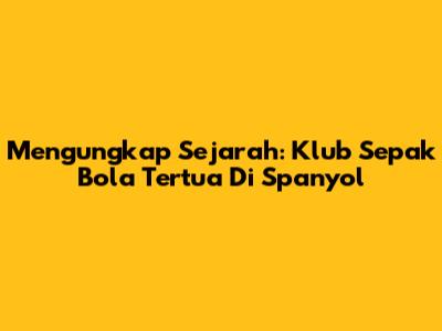 Mengungkap Sejarah: Klub Sepak Bola Tertua Di Spanyol