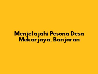 Menjelajahi Pesona Desa Mekarjaya, Banjaran