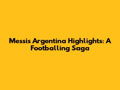 Messi's Argentina Highlights: A Footballing Saga