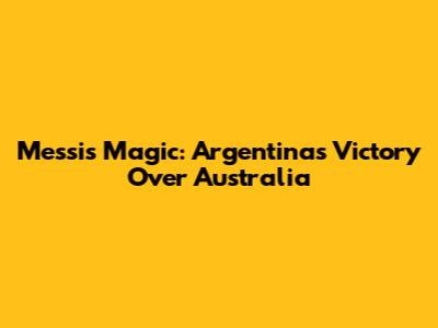 Messi's Magic: Argentina's Victory Over Australia